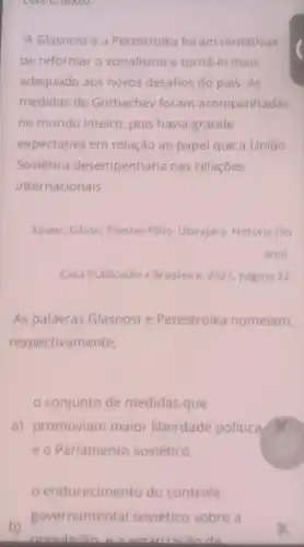 Leia O texto.
"A Glasnost e a Perestroika foram tentativas
de reformar o socialismo e torná-lo mais
adequado aos novos desafios do pais. As
medidas de Gorbachev foram acompanhadas
no mundo inteiro , pois havia grande
expectativa em relação ao papel que a União
Soviética desempenharia nas relaçōes
internacionais.
Xavier, Edson; Prestes Filho, Ubirajara História (90
Casa Publicadora Brasileira, 2022 página 22
As palavras Glasnost e Perestroika nomeiam,
respectivamente,
conjunto de medidas que
a) promoviam maior liberdade politica x
e o Parlamento soviético.
endurecimento do controle
b)
nonulacio actatizacin do
governamental soviético sobre a