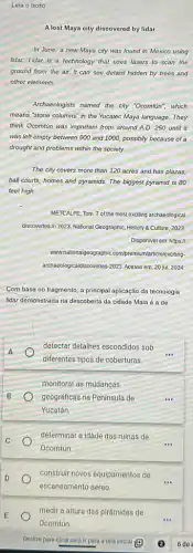 Leia o texto
A lost Maya city discovered by lidar
In June,a new Maya city was found in Mexico using
lidar. Lidar is a technology that uses lasers to scan the
ground from the air.It can see detais hidden by trees and
other elements.
Archaeologists named the city "Ocomtún", which
means "stone columns" in the Yucatec Maya language They
think Ocomtin was important from around A.D. 250 until it
was left empty between 900 and 1000, possibily because of a
drought and problems within the society.
The city covers more than 120 acres and has plazas,
ball courts, homes and pyramids. The biggest pyramid is 80
feet high
METCALFE, Tom. 7 of the most exciting archaeological
discoveries in 2023. National Geographic, History & Culture, 2023
Disponivel em: https://
www.nationalgeographiC.com/premiuun/a articlelexciting-
archaeologicaldiscoveries-2023. Acesso em 20 jul. 2024
Com base no fragmento a principal aplicação da tecnologia
lidar demonstrada na descoberta da cidade Maia é a de
A
diferentes tipos de coberturas.
detectar detalhes escondidos sob
monitorar as mudanças
geográficas na Peninsula de
Yucatán.
determinar a idade das ruínas de
Ocomtún.
construir novos equipamentos de
escaneamento aéreo.
medir a altura das pirâmides de
Ocomtún