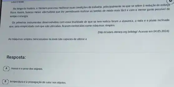 Leia o texto
Ao longo da histórla o Homem procurou molhorar suas condições de trabalho principalmente no que se refere à redução de estorço
fisico. Assim, buscou melos allernativos que the pormilissem realizar as tarefas de modo mals fácil o com o menor gasto possivel de
tempo e energla.
Os primeiros instrumentos desenvolvidos com essa finalidado de que se tem noticia foram a alavanca a roda 00 plano inclinado
que, pela simplicidade com que são utilizadas, ficaram conhecidos como máquinas simples.
(http://clubers.obmep.org.briblog!Acesso em 04.052024)
As máqulnas simples mencionadas no texto são capazes de alterar a
Resposta:
A massa c o peso dos objetos.
B temperatura e a propagação de calor nos objetos.