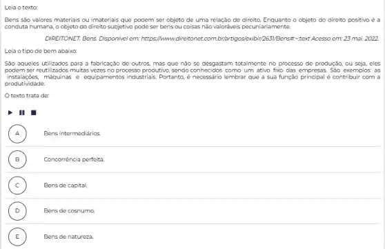 Leia o texto:
Bens são valores materiais ou imateriais que podem ser objeto de uma relação de direito. Enquanto o objeto do direito positivo é a
conduta humana, o objeto do direito subjetivo pode ser bens ou coisas não valoriveis pecuniariamente.
DIREITONET. Bens, Disponivel em:https://www.direitonet.com br/artigos/exibir/263/Bensif-text Acess em: 23 mai. 2022.
Leia o tipo de bem abaixo:
Sao aqueles utilizados para a fabricação de outros mas que não se desgastam totalmente no processo de produção, ou seja eles
podem ser reutilizados muitas vezes no processo produtivo sendo conhecidos como um ativo fixo das empresas São exemplos: as
instalaçōes,máquinas e equipamentos industrials Portanto, é necessário lembra que a sua função principal é contribuir com a
produtividade
texto trata de:
I
A ) Bens intermediários.
B ) Concorrência perfeita
C ) Bens de capital.
D )	Bens de cosnumo.
E Bens de natureza. E