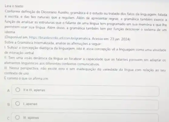 Leia o texto
Conforme definição do Dicionáno Aurélio, gramática é o estudo ou tratado dos fatos da linguagem, falada
e escrita, e das leis naturais que a regulam. Além de apresentar regras, a gramática também exerce a
função de analisar as estruturas que o falante de uma lingua tem programado em sua memória e que lhe
permitem usar sua lingua Além disso, a gramática também tem por função descrever o sistema de um
idioma
(Disponivel em: https//brasilescola uol combrigramatica. Acesso em 23 jan. 2024)
Sobre a Gramática Internalizada analise as afirmaçóes a seguir:
1. Subjaz a concepção dialógica da linguagem, isto é, essa concepção về a linguagem como uma atividade
de interação verbal
II. Tem uma visào dinâmica da língua ao focalizar a capacidade que os falantes possuem em adaptar os
elementos linguisticos aos differentes contextos comunicativos
III. Nessa perspectiva, não existe erro e sim inadequação da variedade da lingua com relação ao seu
contexto de uso
E correto o que se afirma em
II e III, apenas
1, apenas
III. apenas