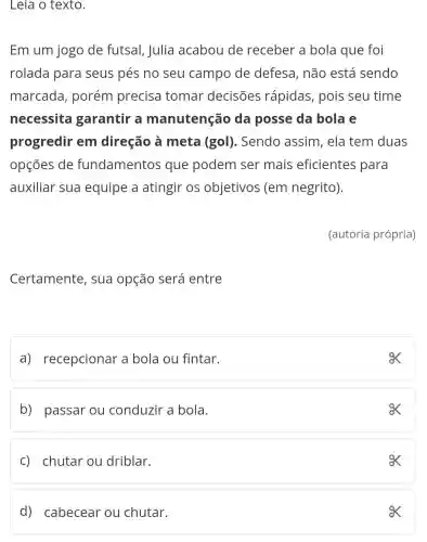 Leia o texto.
Em um jogo de futsal, Julia acabou de receber a bola que foi
rolada para seus pés no seu campo de defesa, não está sendo
marcada , porém precisa tomar decisões rápidas, pois seu time
necessita garantir a manutenção da posse da bola e
progredir em direção à meta (gol). Sendo assim, ela tem duas
opçōes de fundamentos que podem ser mais eficientes para
auxiliar sua equipe a atingir os objetivos (em negrito).
(autoria própria)
Certamente , sua opção será entre
a) recepcionar a bola ou fintar.
ex
b) passar ou conduzir a bola.
c) chutar ou driblar.
ox
d) cabecear ou chutar.