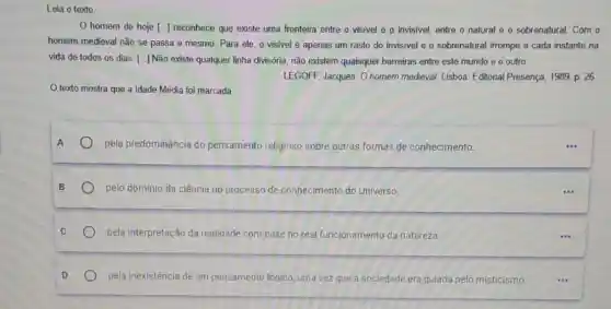 Leia o texto
homem de hoje [..] reconhece que existe uma fronteira entre o visivel e o invisivel, entre o natural e 0 sobrenatural. Com o
homem medieval não se passa o mesmo. Para ele, o visivel é apenas um rasto do invisivel e o sobrenatural irrompe a cada instante na
vida de todos os dias: [..] Não existe qualquer linha divisória, não existem quaisquer barreiras entre este mundo e o outro.
LEGOFF, Jacques. O homem medieval. Lisboa: Editorial Presença, 1989. p. 26.
texto mostra que a Idade Média foi marcada
pela predominância do pensamento religioso sobre outras formas de conhecimento
pelo domínio da ciência no processo de conhecimento do Universo.
pela interpretação da realidade com base no real funcionamento da natureza
pela inexistência de um pensamento lógico, uma vezzz que a sociedade era guiada pelo misticismo.