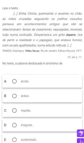 Leia o texto.
I...] Sinha Vitória queimando o assento no chão,
as mãos cruzadas segurando . OS joelhos ossudos
pensava em acontecimentos antigos que não . se
relacionavam:festas de casamento , vaquejadas,novenas
tudo numa confusão . Despertara -a um grito áspero , vira
de perto a realidade eo papagaio,, que andava furioso
com os pés apalhetados , numa atitude ridicula.[...]
RAMOS , Graciliano . Vidas Secas Rio de Janeiro:Editora Record , 1977.
37.ed. p . 11.
No texto,a palavra destacada é sinônimo de
ácido.
árduo.
ríspido.
irregular.
acidentado.