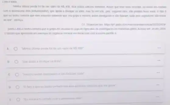 Leia o texto
"Minha úttima perda fol de um valor de RS400 fora outros valores menores Assim que teve esse ocomido, eu entrei em contato
com a assessoria dele [influenciador], que ajuda a divulgar os links, mas fol em vào, pois segundo eles, nào podiam fazer nada. O fato e
que eu tenho certeza que eles estavam sabendo que era golpe e mesmo assim divulgaram e nào falaram nada pros seguidores nào entrar
no link", afirmou
G1. Disponivel em: hitps ligt globo com/ma/mara 12023/09/291
perdi-r-100-e-tenho-certeza-que e-golpe-diz-usuana -do-jogo-do-tigre alvo-de-Investigacao-no maranhao ghtmL Acesso em 29 abr. 2024
trecho que apresenta um exemplo de regência nominal em desacordo com a norma-padráo é
A	"Minha ultima perda fol de um valor de RS400^circ 
B	"que ajuda a divulgar os links"
"mesmo assim divulgaram e não falaram nada'
D	-0 fato é que eu tenho certeza que eles estavam sabendo que era golpe"
E	"Eu entrel em contato com assessoria dele"