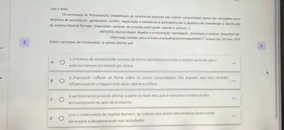 Leia o texto
Os processos de Romanizaçin fimplantacio de referéncias romanas nas regices complistades) devem ser estudados numa
dinfarmica de assimilação, systamento confita, negoriação e resistencial e scompariheram a dinamica de manuterciao e reproducin
do sistema imperial Romano Dependiam, portanto, da coneria entre poder imperial e outura ()
MENDES, Norma Musco. Implerio e romanização.","optionalizies", comminação e colapse. Disponival em;
https://pgg.revistas uema.brinder 25 main 2026
Sobre o processo de romanizaçǎn, 6 correto afirmar que
A
exército romano era temido portodos.
processo de romanização ocones de forma harmónica em todo o Impériouma vezque o
B	...
a imposição cultural de Roma sobre os povos conquistados nào impediu que eles tambem
influenciassem o Império com seus valores e cultural.
C
éperfeitamente possivel afirmas,partir do texto lido.que a conquista romana se deu
exclusivamente na area da economia.
D
como crescimento do Império Romano, as culturas dospovos não romanos foram sendo
eliminadas e desapareceram das sociedades