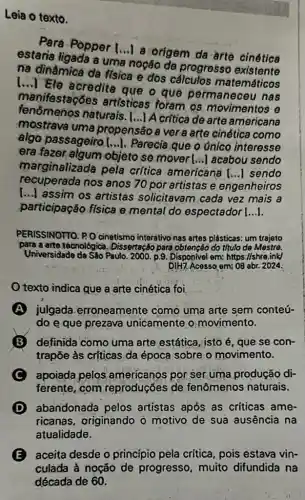 Leia o texto.
Pera Popper [...] a origem da arte cinética
estaria ligada a uma noção de progresso
na dinâmica da fisica e dos cálculos matemáticos
[...] Ele acredite que o que permaneceu nas
manifestações artisticas foram os movimentos e
tenomenos naturais. [...] A critica de arte americana
mostrava uma propensão a vera arte cinética como
algo passageiro [i.). Parecia que o únicó interesse
era fazer,algum objeto se mover () acabou sendo
marginalizada pela critica americana
() sendo
recuperada nos anos 70 por artistas e engenheiros
()
assim os artistas solicitavam cada vez mais a
participação física e mental do espectador [...].
PERISSINOTTO. P.O cinetismo interativo nas artes plásticas: um trajeto
para a arte techológica . Disserteção para obtenção do titulo de Mestre.
Universidade de Sáo Paulo 2000. p.9. Disponivel em:https://shre.ink/
DIH7. Acesso em: 08 abr. 2024.
texto indica que a arte cinética foi
A julgada erroneamente como uma arte sem conteú-
do e que prezava unicamente o movimento.
definida como uma arte estática, isto é , que se con-
trapõe às críticas da época sobre o movimento.
C apoiada pelos americanos por ser.uma produção di-
ferente, com reproduçóes de fenômenos naturais.
abandonada pelos artistas após as criticas ame-
ricanas, originando o motivo de sua ausência na
atualidade.
E aceita desde o princípio pela crítica pois estava vin-
culada à noção de progresso, muito difundida na
década de 60.