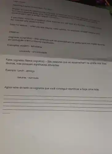 Leia o texto:
Speaking English is important, but why?
expanting international language of
English with a certain degree of fluency.
companies look for people who are there?
If you profer medicine or is from. most material you will read is In English, no matter Where
the scientist who wrote it is from.
Even for leisure __
when you are playing video games, for example, English helps a lottil
Observe:
Cognates (Cognatos)São palavras que se assemelham na grafia tanto em inglês quanto em português e tem o mesmo significado.
Exemplos: student - estudante
university - universidade
False cognates (falsos cognatos) -São palavras que se assemelham na grafia nos dois
idiomas, mas possuem significados diferentes.
Exemplo: lunch - almoço
resume - currículo
Agora retire do texto os cognatos que você conseguir identificar e faça uma lista.
__