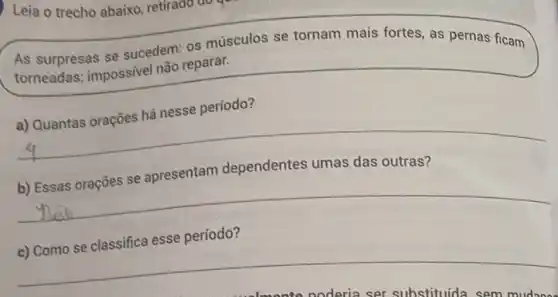 Leia o trecho abaixo retirado do
As surpresas se sucedem: os músculos se tornam mais fortes as pernas ficam
torneadas; impossivel não reparar.
a) Quantas orações há nesse período?
b) Essas orações se apresentam dependentes umas das outras?
c) Como se classifica esse período?
noderia ser substituida sem