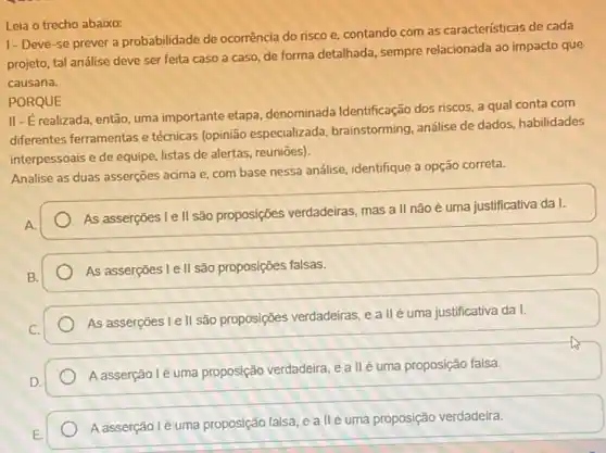 Leia o trecho abaixo:
1- Deve-se prever a probabilidade de ocorrência do risco e, contando com as características de cada
projeto, tal análise deve ser feita caso a caso, de forma detalhada sempre relacionada ao impacto que
causaria.
PORQUE
II- É realizada, então uma importante etapa denominada Identificação dos riscos, a qual conta com
differentes ferramentas e técnicas (opinião especializada brainstorming, análise de dados habilidades
interpessoais e de equipe listas de alertas, reuniōes)
Analise as duas asserções acima e, com base nessa análise, identifique a opção correta.
As asserções I e II são proposições verdadeiras mas a II não é uma justificativa da I.
As asserçōes I e II são proposições falsas.
As asserções I e II são proposições verdadeiras, e allé uma justificativa da I.
A asserção lé uma proposição verdadeira, e a llé uma proposição falsa.
Aasserção lé uma proposição falsa, e all é uma proposição verdadeira.