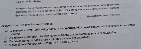 Leia o trecho abaixo.
A expansão territorial fez com que povos conquistados de diferentes culturas fossem
incorporados à sociedade romana. Isso fez com que ocorresse uma rica troca cultural,
de ideias tecnologias e crenças entre esses povos.
Material Digital -Seduc - 3' Bimestre
De acordo com o texto é correto afirmar:
a) 0 expansionismo territorial garantiu a incorporação dos povos conquistados e favoreceu as trocas
culturais.
b) A expansão territorial não favoreceu as trocas culturais com os povos conquistados.
c) Os povos conquistados eram excluídos da vida em sociedade.
diversidade não era permitida nas cidades.