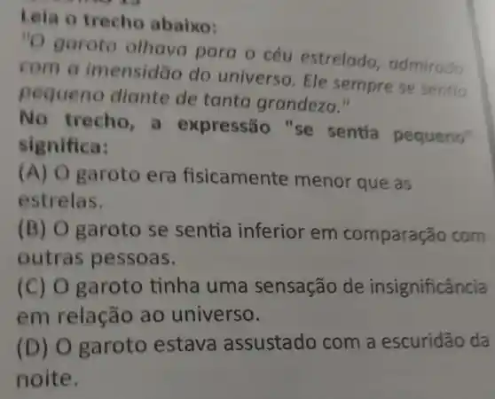 Leia o trecho abaixo:
''O
garoto olhava para o céu estrelado admirado
com a imensidão do universo. Ele semprese sentio
pequeno diante de tanta grandeza."
No trecho,a expressão "se sentia pequeno"
significa:
(A) 0 garoto era fisicamen ite menor que as
estrelas.
(B) 0 garoto se sentia inferior em compara áo com
outras pessoas.
(C) 0 garoto tinha uma sensação de insignificância
em relação ao universo.
(D) O garoto estava assustado com a escuridão da
noite.