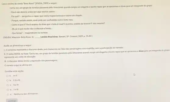 Leia o trecho do conto "Boto Rosa" (SOUSA 2009) a seguir:
Certa vez, um grupo de turistas passeava pelo Amazonas quando surgiu um elegante e bonito rapaz
que se aproximou e disse para um integrante do grupo:
- Vocé nào deveria andar por aqui vestido assim.
- Por qué?- perguntou o rapaz que vestia roupas brancas e usava um chapéu
- Porque, vestido assim, vock pode ser confundido com o boto rosa.
- Como éque é?Vocé acabou de dizer que o botoé rosal E cu estou vestido de branco! Elsso mesmo?
- Ah, ja vique vocés nào conhecem a lenda.
-Que lenda? - responderam os turistas
(SOUSA, Mauricio. Boto Rosa ln: __ Lendas Brasileiras. Barueri, SP.Girassol, 2009, p 25-40
Avalie as afirmativas a seguir:
LA conversa representa o discurso direto, pols transcreve as falas das personagens com exatidilo, sem n aparticipação do narradot.
II. Overbo DIZER na frase "Certa vez,um grupo de turistas passeava pelo Amazonas quando surgiu
um elegante e bonito rapazque se
aproximou e disse para um integrante
representa um verbo de elocução.
III. Odiscurso direto limita a expressão dos personagens.
Ecorreto o que se afirma em:
Escolha uma opção:
a. lell
b. IIIe III
c. Ile III
d. lell
e. Nenhuma das afirmativas.