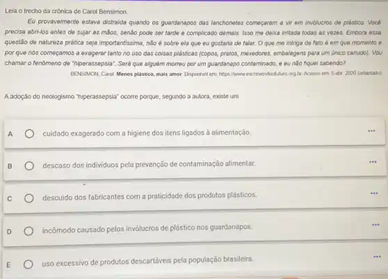 Leia o trecho da crônica de Carol Bensimon.
Eu provavelmente estava distraida quando os guardanapos das lanchonetes começaram a vir em inv6lucros de plástico Vocé
precisa abri-los antes de sujar as mãos, senão pode ser tarde e complicado demais. Isso me delxa irritada todas as vezes. Embora essa
questão de natureza prática seja importantissima, não é sobre ela que eu gostaria de falar. O que me intriga de fato é em que momento e
por que nós começamos a exagerar tanto no uso das coisas plásticas (copos, pratos, mexedores embalagens para um único canudo). Vou
chamar o fenômeno de "hiperassepsia". Será que alguém morreu por um guardanapo contaminado, e eu não fiquel sabendo?
BENSIMON, Carol. Menos plástico mais amor. Disponivel em https://www.escrevendootuturo org br. Acesso em: 5 abr 2020 (adaptado)
A adoção do neologismo "hiperassepsia" ocorre porque segundo a autora, existe um
cuidado exagerado com a higiene dos itens ligados à alimentação
descaso dos individuos pela prevenção de contaminação alimentar.
descuido dos fabricantes com a praticidade dos produtos plásticos.
incômodo causado pelos invólucros de plástico nos guardanapos.
uso excessivo de produtos descartáveis pela população brasileira.