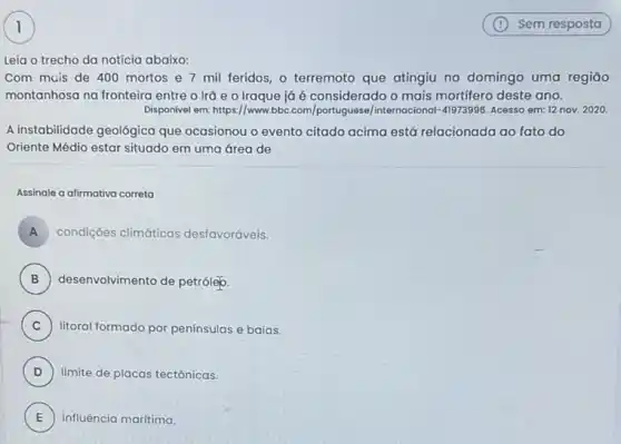 Leia o trecho da notícia abaixo:
Com mais de 400 mortos e 7 mil feridos, o terremoto que atingiu no domingo uma regiāo
montanhosa na fronteira entre o Irā e 0 Iraque já é considerado o mais mortifero deste ano.
Disponivel em: https://www.bbc com/portuguese/internocional-41973996 Acesso em: 12 nov.2020.
A instabilidade geológica que ocasionou o evento citado acima está relacionada ao fato do
Oriente Médio estar situado em uma área de
Assinale a afirmativa correta
A condições climáticas desfavoráveis. A
B ) desenvolvimento de petrolep
C ) litoral formado por penínsulas e baias.
D ) limite de placas tectônicas
E influência maritima. E