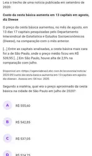 Leia o trecho de uma notícia publicada em setembro de
2020:
Custo da cesta básica aumenta em 13 capitais em agosto,
diz Dieese
preço da cesta básica aumentou , no mês de agosto , em
13 das 17 capitais pesquisadas pelo Departamento
Intersindical de Estatística e Estudos Socioeconômicos
(Dieese), na comparação com o mês anterior.
[...] Entre as capitais analisadas , a cesta básica mais cara
foi a de São Paulo, onde o preço médio ficou em RS
539,95 () Em São Paulo , houve alta de 2,9%  na
comparação com julho.
Disponível em <https://agenciabrasil.ebc.com br/economia/noticia/
2020-09/custo-da-cesta -basica-aumenta-em-13-capitais-em-agosto-
diz-dieese>. Acesso em : 04 nov. 2020.
Segundo a matéria , qual era o preço aproximado da cesta
básica na cidade de São Paulo em julho de 2020?
A R 555,60
B R 542,85
R 537,05
D
RS52475