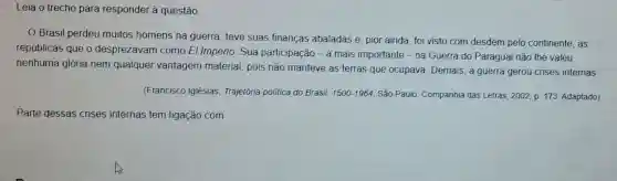 Leia o trecho para responder à questão.
Brasil perdeu muitos homens na guerra, teve suas finanças abaladas e , pior ainda, foi visto com desdém pelo continente, as
repúblicas que o desprezavam como El Imperio. Sua participação - a mais importante - na Guerra do Paraguai nào lhe valeu
nenhuma glória nem qualquer vantagem material, pois não manteve as terras que ocupava. Demais, a guerra gerou crises internas
(Francisco Iglésias Trajetória politica do Brasil: 1500-1964 São Paulo: Companhia das Letras, 2002, p 173. Adaptado)
Parte dessas crises internas tem ligação com