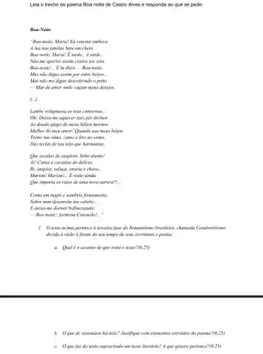 Leia o trecho do poema Boa noite de Castro Alves e responda ao que se pede:
Boa-Noite
"Boa-noite, Maria! Eu you-me embora.
A lua nas janelas bate em cheio.
Boa-noite, Maria! E tarde. __ é tarde. __
Não me apertes assim contra teu seio.
Boa-noite! __ E tu dizes -Boa-noite.
Mas não digas assim por entre beijos. __
Mas não mo digas descobrindo o peito
-Mar de amor onde vagam meus desejos.
(...)
Lambe voluptuosa os teus contornos. __
Oh! Deixa-me aquecer teus pés divinos
Ao doudo afago de meus lábios mornos.
Mulher do meu amor!Quando aos meus beijos
Treme tua alma, como a lira ao vento,
Das teclas de teu seio que harmonias,
Que escalas de suspiros.bebo atento!
Ai! Canta a cavatina do delirio,
Ri, suspira, soluça, anseia e chora.. __
Marion! Marion! __ E noite ainda.
Que importa os raios de uma nova aurora?... __
Como um negro e sombrio firmamento,
Sobre mim desenrola teu cabelo. __
E deixa-me dormir balbuciando:
Boa-noite!, formosa Consuelo!.. __
1. texto acima pertence à terceira fase do Romantismo brasileiro,chamada Condoreirismo
devido à visão à frente do seu tempo de seus escritores e poetas.
a. Qualéo assunto de que trata o texto? (0.25)
b. Que de visionário há nele? Justifique com elementos extraidos do poema? (0.25)
c. Oque faz do texto supracitado um texto literário? A que gênero pertence? (0.25)