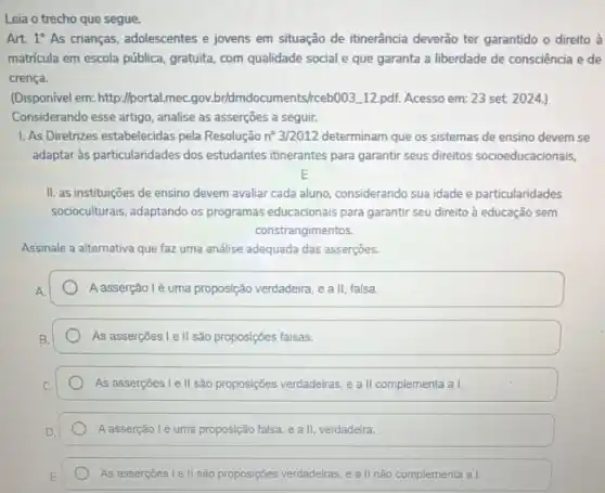 Leia o trecho que segue.
Art 1^circ As crianças, adolescentes e jovens em situação de itinerância deverão ter garantido o direito à
matricula em escola pública gratuita, com qualidade social e que garanta a liberdade de consciência e de
crença.
(Disponivel em: http://portal.mec gov.bridmdocuments/ceb003.112 pdf. Acesso em: 23 set. 2024.)
Considerando esse artigo, analise as asserções a seguir.
1. As Diretrizes estabelecidas pela Resolução n^circ 3/2012 determinam que os sistemas de ensino devem se
adaptar às particularidades dos estudantes itinerantes para garanti seus direitos socioeducacionais,
E
II. as instituições de ensino devem avaliar cada aluno, considerando sua idade e particularidades
socioculturais, adaptando os programas educacionais para garantir seu direito à educação sem
constrangimentos.
Assinale a alternativa que faz uma análise adequada das asserçōes.
A asserção lé uma proposição verdadeira, e a II, falsa.
As asserçōes I e II são proposições falsas.
As asserçoes I e II são proposições verdadeiras, e a II complementa a I.
Aasserção lé uma proposição falsa, e a II, verdadeira.
As assercoes Lell são proposições verdadeiras, e all não complementa a I.