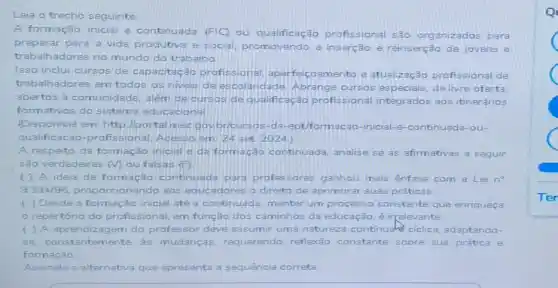 Leia o trecho seguinte
A formação inicial 8 continuada (FIC) ou qualificação profissional são organizados para
preparar para a vida produtiva e social, pro movendo a inserção e reinserção de jovens e
trabalhadores no mundo do trabalho
Isso inclui cursos de capacitação profissional gamento e atualização profissional de
trabalhadores em todos os niveis dees colaridade. Abrange cursos especiais, de livre oferta.
abertos à comunidade além de cursos de qualificação profissional integrados aos itinerános
formativos do sistema educacional
(Disponivel em: http llportal mec da-ept/formacao-inicial -e-continuada-ou-
qualificacao-profissional Acesso em 24 set 2024)
A respeito da formação inicial e da form ação continuada, analise se as afirmativas a seguir
são verdadeiras (M) ou falsas (F)
( ) A ideia de formação continuada para professores ganhou mais ênfase com a Lei no
9.394/96 aos educadores o direito de aprimorar suas práticas.
( ) Desde a formação inicial até a continuada, manter um processo constante que enriqueça
repertório do profissional, em função dos caminhos da educação, é irrelevante
( ) A aprendizag em do professor deve assumir uma naturez continuals ciclica adaptando-
se, constantemente, as mudanças, requerendo reflexão constante sobre sua prática e
formação
Assinale a alternativa que apresenta a sequência correta.
Q
C
C
C
C
Ter