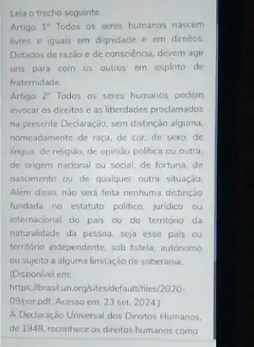 Leia o trecho seguinte.
Artigo 1^circ  Todos os seres humanos nascem
livres e iguais em dignidade e em direitos.
Dotados de razǎo e de consciência, devem agir
uns para com os outros em espirito de
fraternidade.
Artigo 2^circ  Todos os seres humanos podem
invocar os direitos e as liberdades proclamados
na presente Declaração, sem distinção alguma.
nomeadamente de raça, de cor, de sexo, de
lingua, de religiǎo, de opinião politica ou outra.
de origem nacional ou social, de fortuna, de
nascimento ou de qualquer outra situação
Além disso, nào sera feita nenhuma distinção
fundada no estatuto politico juridico ou
internacional do pais ou do território da
naturalidade da pessoa, seja esse pais ou
território independente, sob tutela autonomo
ou sujeito a alguma limitação de soberania.
(Disponivel em:
https://brasilun org/sites.default/files/2020-
09/porppff. Acesso em: 23 set 2024)
A Declaração Universal dos Direitos Humanos.
de 1948, reconhece os direitos humanos como