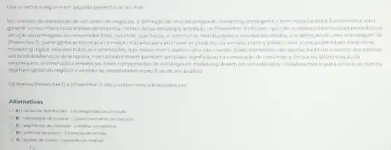 Leia o trecho a seguir eem seguida preencha as lacunas
No contexto da elaboração de um plano de negócios, a definição de uma estratégia de marketing abrangente e bem-estruturada e fundamental para
garantiro crescimento sustentsvel da empresa. Dentro dessa estratégia, a seleção de (Preencher 1) eficazes, que sao os meios pelos quais os produtos ou
serviços são entregues ao consumidor final, incluindo lojas fisicar, e-commerce, distribuidores vendedores diretos, ea definição de uma abordagem de
[Preencher 2] que engloba as técnicas e os meios utilizados para promover os produtos ou servicos entre o público-alvo como publicidade tradicional,
marketing digital, relaçóes públicas e promoçoes, que ressoe com o público-alvo sao cruciais. Esses elementor nào apenas facilitam o acesso dos clientes
aos produtos/bervicos da empresa mastambérn desempenham um papel significativo na construção de uma marca forte ena diferenciação da
empresa em um mercado competitive. Esses componentes da estratégia de marketing devern ser considerados culdadosamente para alinhar-se com OS
objetivos gerais do negócio e atender as necessidades especificas do seu publico
Os termos [Preencher I] o (Preencher 2] sào corretamente substituidos por:
Alternativas
A) Icanais de distribuição . 2 propagandakcomunicação.
B) Testratégias de produto -2 posicionamento de mercado
C) 1 segmentos de mercado 2 analice competitiva
D) Ipoliticas de precos -2 projeção de vendas
E) Ianalise de custos-2 previsio de receitas