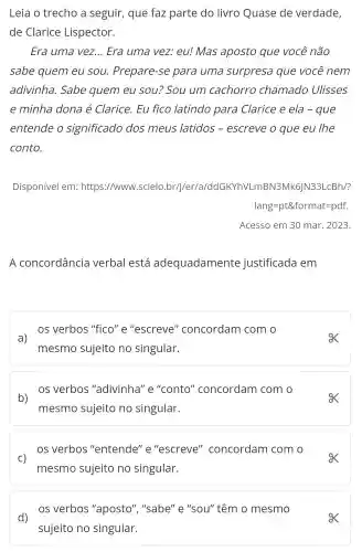 Leia o trecho a seguir, que faz parte do livro Quase de verdade,
de Clarice Lispector.
Era uma vez... Era uma vez.eu! Mas aposto que você não
sabe quem eu sou. Prepare-se para uma surpresa que você nem
adivinha. Sabe quem eu sou:"Sou um cachorro chamado Ulisses
e minha dona é Clarice. Eu fico latindo para Clarice e ela -que
entende o significado dos meus latidos - escreve o que eu lhe
conto.
Disponível em:https://www.scielo .br/j/er/a/ddGKY hVLmBN3Mk6JN33 LCBh/?
lang=pt& format=pdf.
Acesso em 30 mar . 2023.
A concordância verbal está adequadamente justificada em
os verbos "fico "e"escreve''concordam com o
a)
mesmo sujeito no singular.
os verbos "adivinha" e "conto"concordam com o
b)
mesmo sujeito no singular.
os verbos "entende" e "escreve"concordam com o
C)
mesmo sujeito no singular.
d)
os verbos "aposto", "sabe"e "sou" têm o mesmo
sujeito no singular.