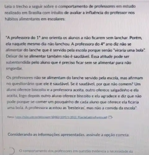 Leia o trecho a seguir sobre o comportamento de professores em estudo
realizado em Brasilia com intulto de avaliar a influência do professor nos
habitos allmentares em escolares.
"A professora do 1^circ  ano orienta os alunos a nào ficarem sem lanchar. Porém.
ela naquele mesmo dia nào lanchou. A professora do 4^circ  ano diz nào se
alimentar do lanche que é servido pela escola porque senão "viraria uma bola"
Deixar de se alimentai também não é saudável Essa atitude pode ser
subentendida pelo aluno que é preciso ficar sem se alimentar para não
engordar.
Os professores nào se alimentam do lanche servido pela escola, mas afirmam
no questionário que ele é saudável. Se é saudável, por que não comem? Um
aluno oferece biscoito e a professora aceita, outro oferece salgadinho e ela
aceita, logo depois outro aluno oferece biscoito e ela agradece e diz que não
pode porque se comer um pouquinho de cada aluno que oferece ela ficaria
uma bola. A proflessora aceitou as 'besteiras; mas nào a comida da escola
Considerando as informações apresentadas, assinale a opção correta.
D Ocomportamento dos professores em questão evidencia a necessidade da