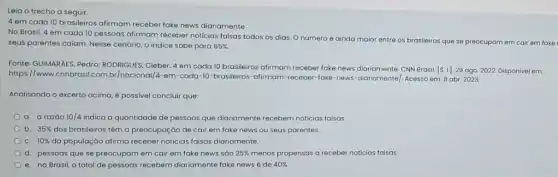 Leia o trecho a seguir:
4 em cada 10 brasileiros afirmam receber fake news diariamente
No Brasil, 4 em cada 10 pessoas afirmam receber noticias falsas todos os dias. O número é ainda maior entre os brasileiros que se preocupam em cair em fake
seus parentes caiam. Nesse cenário, o indice sobe para 65% 
Fonte: GUIMARAES, Pedro RODRIGUES, Cleber. 4 em cada 10 brasileiros afirmam receber fake news diariamente CNN Brasil. [S. I]29 ago. 2022. Disponivel em
https://www Inacional/4-em-cada-10 -brasileiros-afirmam-receber-fake -news-diariamente/. Acesso em.B abr. 2023.
Analisando o excerto acima é possivel concluir que:
a. a razáo 10/4 indica a quantidade de pessoas que diariamente recebem noticias falsas
b. 35%  dos brasileiros têm a preocupação de cair em fake news ou seus parentes.
C. 10%  da população atirma receber noticias falsas diariamente.
d. pessoas que se preocupam em cair em fake news sáo 25%  menos propensas a receber noticias falsas
e. no Brasil, o total de pessoas recebem diariamente fake news é de 40%