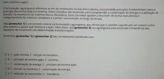 Leia o trecho a seguir:
A formulação Lagrangeana reformula as leis do movimento na mecânica clássica incorporando principios fundamentais como o
princípio da e a simetria. Esses conceitos são essenciais para compreender a conservação de energia e a aplicação de
vinculos no movimento de sistemas fisicos Na prática, esses conceitos ajudam a descrever de forma mais precisa o
comportamento de sistemas complexos e a prever sua evolução ao longo do tempo.
O(a) Ipreencher 1]é um conceito central na formulação Lagrangeana, que afirma que o caminho seguido por um sistema entre
dois estados é aquele que minimiza a ação. Além disso 2] na Lagrangeana está associada à invariância das
equações de movimento sob determinadas transformações.
Os termos [preencher 1] e [preencher 2] são corretamente substituidos por:
a. 1 ação mínima;2 - vínculo na mecânica.
b. 1- princípio da mínima ação 2 - simetria.
c. 1 conservação de energia;2 - princípio da mínima ação.
d. 1 vínculo na mecânica ; 2 - conservação de energia.
e. 1 restrição ao movimento; 2 - invariância.