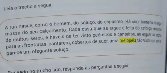 Leia o trecho a seguir.
A rua nasce como o homem do soluço, do espasmo. Há suor humano na arga-
massa do seu calçamento. Cada casa que se ergue é feita do esforço exaustivo
de muitos seres e haveis de ter visto pedreiros e canteiros, ao erguer as pedras
para as frontarias cantarem cobertos de suor uma melopeia tão triste que pelo ar
parece um ofegante soluço.
Roseado no trecho lido , responda às perguntas a seguir.