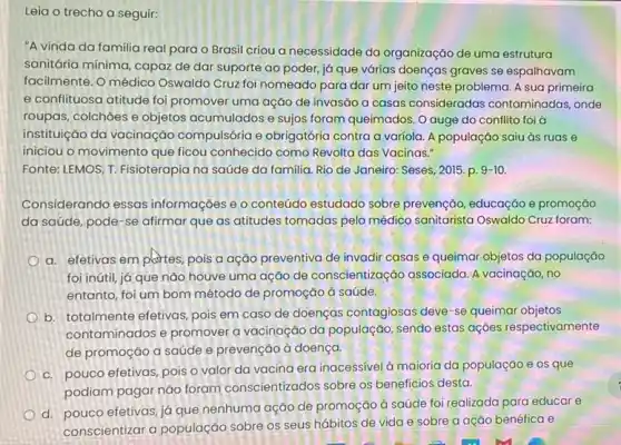 Leia o trecho a seguir:
"A vinda da familia real para o Brasil criou a necessidade da organização de uma estrutura
sanitária mínima, capaz de dar suporte ao poder já que várias doenças graves se espalhavam
facilmente. O médico Oswaldo Cruz foi nomeado para dar um jeito neste problema. A sua primeira
e conflituosa atitude foi promover uma ação de invasão a casas consideradas contaminadas, onde
roupas, colchoes e objetos acumulados e sujos foram queimados. O auge do conflito foi à
instituição da vacinação compulsória e obrigatória contra a variola. A população saiu às ruas
iniciou o movimento que ficou conhecido como Revolta das Vacinas."
Fonte: LEMOS, T. Fisioterapia na saúde da familia Rio de Janeiro: Seses 2015. p. 9-10
Considerando essas informações e o conteúdo estudado sobre prevenção educação e promoção
da saúde, pode-se afirmar que as atitudes tomadas pelo médico sanitarista Oswaldo Cruz foram:
a. efetivas em plattes pois a ação preventiva de invadir casas e queimar objetos da população
foi inútil, já que nào houve uma ação de conscientizaçáo associada A vacinação, no
entanto, foi um bom método de promoção à saúde.
b. totalmente efetivas, pois em caso de doenças contagiosas deve-se queimar objetos
contaminados e promover a vacinação da população sendo estas açōes respectivamente
de promoção a saúde e prevenção à doença.
c. pouco efetivas, pois o valor da vacina era inacessivel à maioria da população e os que
podiam pagar nào foram conscientizados sobre os beneficios desta.
d. pouco efetivas,já que nenhuma ação de promoção à saúde foi realizada para educare
conscientizar a população sobre os seus hábitos de vida e sobre a ação benéfica e