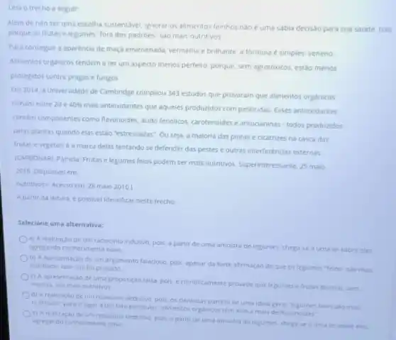 Leia o trecho a seguir
Alem de nào ser urna escolha sustentável, ignorar os alimentos feinhos nào é uma sábia decisso para sua saúde. Isso
porque as frutas e legumes "fora dos padroes sao mais nutritivos
Para conseguir a aparéncia de maçd envenenada, vermelha e brilhante, a formula é simples: veneno
Alimentos organicos tendema ter um aspecto menos perfeito, porque, sem agrotóxicos estoo menos
protegidos contra pragase fungos
Em 2014, a Universidade de Cambridge compilou 343 estudos que provaram que alimentos organicos
tinham entre 20 e 40% 
mais antioxidantes que aqueles produzidos com pesticidas. Esses antioxidantes
contem componentes como flavonoides, acido fenolicos carotenoides e antocianinas-todos produzidos
pelas plantas quando elas estão "estressadas". Ou seja a maloria das pintas e cicatrizes na casca das
frutas e vegetais é a marca delas tentando se defender das pestes e outras interferências externas
(CARBONARI, P3mela. Frutase legumes felos podem ser mais nutritivos. Superinteressante, 25 maio
2016. Disponivel em:
nutritivos? Acesso em: 28 maio 2016.)
A partir da leitura, e possivel identificar neste trecho
Selecione uma alternativa:
a) Arealização de um raciocinio indutivo, pois, a partir de uma amostre de legumes, chega-se a uma lei sobre eles
agregando conhecimento novo
b) A apresentação de um argumento falacioso, pols, apesar da forte afirmação de que os legumes "feios"salo mais
nutritivos, isso nào fo provado
c) A apresentação de uma proposição falsa, pois e cientificamente provado que legumes e frutas bonitos sem
marcas, solo mais nutritivos
d) A realizaçao de um reciocinio dedutivo, pois os cientistas partem de uma ideia geral Tegumes felos So mais
nutritivos" para chegara um fato particular "alimentos organicos tem 40 a mais de flavonoides"
c) A realizaçao de um raciocinio dedutivo, pois a partir de urna amostra de legumes, chega-se a uma lei sobre eies agregando conhecimento novo