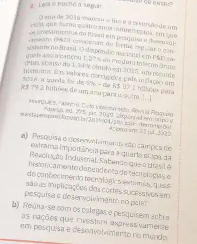 a. Leia o trecho a seguir.
ano de 2016 marcou o fime a reversão de um
ciclo, que durou quatro anos ininterruptos, em que
os investimentos do Brasil em pesquisa e desenvol-
vimento (P8D) cresceram de forma regular e con-
sistente no Brasil. O dispêndio nacional em PRD na-
quele ano alcançou 1,27%  do Produto Interno Bruto
(PIB), abaixo do 1,34%  obtido em 2015, um recorde
histórico. Em valores corrigidos pela inflação em
2016, a queda foi de 9%  - de R 87,1 bilhoes para
R 79,2 bilhoes de um ano para o outro. [...]
MARQUES, Fabricio. Ciclo interrompido. Revista Pesquisa
Fapesp,ed. 275 jan. 2019. Disponivel em https:
revistapesquisa.fapesp.br/2019/01/10 /ciclo-interrompido/.
Acesso em: 21 jul 2020
a) Pesquisa e desenvolvimento são campos de
extrema importância para a quarta etapa da
Revolução Industrial . Sabendo que o Brasil é
historicamente dependente de tecnologias e
do conhecimento tecnológico externos , quais
são as implicações dos cortes sucessivos em
pesquisa e desenvolvin lento no país?
b) Reúna-se com os colegas e pesquisem sobre
as naçōes que investem expressivam ente