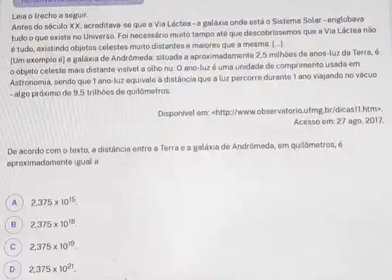 Leia o trecho a seguir.
Antes do século XX, acreditava-se que a Via Láctea -a galáxia onde está o Sistema Solar-englobava
tudo o que existe no Universo. Foi necessário muito tempo até que descobrissemos que a Via Láctea não
é tudo, existindo objetos celestes muito distantes e maiores que a mesma.
()
[Um exemplo é] a galáxia de Andrômeda:situada a aproximadamente 2.5 milhoes de anos-luz da Terra , é
objeto celeste mais distante visivel a olho nu O ano-luzé uma unidade de comprimento usada em
Astronomia sendo que 1 ano -luz equivale à distância que a luz percorre durante 1 ano viajando no vácuo
-algo próximo de 9,5 trilhoes de quilômetros.
Dispon/vel em:<http://www..observatorio ufmg.br/dicasl htm>
Acesso em: 27 ago. 2017.
De acordo com o texto, a distância entre a Terra e a galáxia de Andrômeda, em quilômetros, é
aproximadame nte igual a
A 2,375times 10^15
B 2,375times 10^18
C 2,375times 10^19
D ) 2,375times 10^21