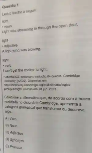 Leia o trecho a seguir.
light
.noun
Light was streaming in through the open door.
light
- adjective
A light wind was blowing.
light
- verb
I can't get the cooker to light.
CAMBRIDGE dictionary:tradução de quente . Cambridge
Dictionary [c2022]Disponivel em:
https://dictionary .cambridge.org pt/dicionario/ingles-
portugues/light.Acesso em: 01 jun. 2023
Selecione a alternativa que, de acordo com a busca
realizada no dicionário Cambridge , apresenta a
categoria gramatical que transforma ou descreve
algo.
A) Verb.
B) Noun.
C) Adjective.
D) Synonym.
Questão 1
E) Pronoun.