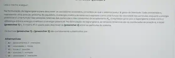 Leia o trecho a seguir:
Na formulação da lagrangeana para descrever os osciladores acoplados, considera-se que o sistema possui N graus de liberdade. Cada coordenada
x_(1)
representa uma posição próxima do equilibrio. A energia cinética do sistema é expressa como uma função da velocidade das particulas enquanto a energia
potencial é uma função das posiçoes relativas das particulas e das constantes de acoplamento K_(1j). A expressão geral para a lagrangeana é dada como a
diferença entre a energia cinética e a energia potencial. Na formulação da lagrangeana, as variáveis dinâmicas são as coordenadas de posição x_(i) e os(as)
[preencher 1]x_(i) A matriz K é usada para descrever as [preencher 2] entre as particulas do sistema.
Os termos [preencher 1] e [preencher 2] são corretamente substituidos por.
Alternativas
A) 1-desiocamentos; 2-interaçbes
B) 1- velocidades; 2-forças
C) 1-forças; 2- posiçôes
D) 1- posiç6es; 2-energias
E) 1- velocidades; 2-interaçóes