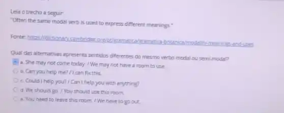 Leia o trecho a seguir:
"Often the same modal verb is used to express different meanings."
Fonte: https://dictionary.cambridge org/pt/gramatica/gramatica britanica/modality-meanings-and-uses
Qual das alternativas apresenta sentidos diferentes do mesmo verbo modal ou semi-modal?
a. She may not come today. / We may not have a room to use.
b. Can you help me? / I can fix this.
c. Could I help you?/ Can I help you with anything?
d. We should go /You should use this room
e. You need to leave this room. / We have to go out.