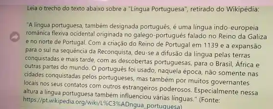 Leia o trecho do texto abaixo sobre a "Língua Portuguesa ", retirado do Wikipédia:
"A língua portuguesa também designada português, é uma língua indo -europeia
românica flexiva ocidental originada no galego -portugues falado no Reino da Galiza
e no norte de Portugal. Com a criação do Reino de Portugal em 1139 e a expansão
para o sul na sequência da Reconquista deu-se a difusão da língua pelas terras
conquistadas e mais tarde , com as descobertas portuguesas para o Brasil Africa e
outras partes do mundo. O português foi usado , naquela época, não somente nas
cidades conquistadas pelos portugueses mas também por muitos governantes
locais nos seus contatos com outros estrangeiros poderosos Especialmente nessa
altura a língua portuguesa também influenciou várias línguas." (Fonte:
https //pt.wikipedia .org/wiki/l %  C3%ADngua portuquesa)