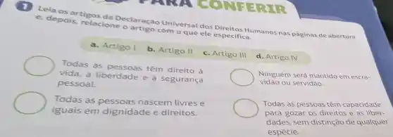 Leia os artigos da Declaração Universal dos Direitos Humanos nas páginas de abertura
e, depois relacione o artigo com o que ele especifica.
a. Artigo I
b. Artigo II
Todas as têm direito à
vida, à liberdade e à segurança
pessoal.
c. Artigo III
Todas as pessoas nascem livres e
iguais em dignidade e direitos.
d. Artigo IV
Ninguém será mantido em escra-
vidão ou servidão.
Todas as pessoas têm capacidade
para gozar os direitos e as liber-
dades, sem distinção de qualquer
espécie.