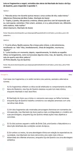 Leia os fragmentos a seguir, extraidos das obras de Machado de Assis e de Eça
de Queirós, para respondei à questão 1:
TEXTO 1
I. "Marcela amou-me durante quinze meses e onze contos de réis; nada menos."
(Memórias Póstumas de Brás Cubas, Machado de Assis)
II. "Capitu, à janela,não parecia a mesma;olhava para fora com tal expressão que
eu, sem querer, estremeci Fitei-a bem, ansioso, e vi-a, pela primeira vez,diferente:
mais madura, mais mulher."
(Dom Casmurro, Machado de Assis)
Fonte: http://www.dominiopublico.gov bripesquisajPesquisaObraForm.do">elect action@co autor=58.
(adaptado.)
TEXTO 2
I. "A certa altura Basilio passou-lhe o braço pela cintura, e ela estremeceu,
recolhendo-se: "não!" Mas imediatamente, cheia de languidez murmurou:
'Basilio!"
II. "Luisa hesitou um momento; depois, repentinamente, fol direita ao espelho.
Olhou-se longamente, como se buscasse alguma coisa, mas de repente, virou-se e
saiu do quarto sem dizer palavra."
(O Primo Basilio, Eça de Queirós)
Fonte: http://www.dominiopublico.gov bripesquisal/PetaliheObraForm.do"}elect action=8co obra=7530
(adaptado.)
Nota:
Obrigatória
Com base nos fragmentos e no estilo narrativo dos autores, assinale a alternativa
correta.
A) Os fragmentos refletem a critica social enfatizada no comportamento da elite,
tipica do Realismo, mas Eça de Queirós destaca-se pelo tom mais irônico,
enquanto Machado é mais descritivo.
B) Machado de Assis usa a ironia e o sarcasmo para expor as falhas humanas,
enquanto Eça de Queirós trabalha o erotismo e as relações amorosas com uma
narrativa mais direta.
C) Em dois fragmentos são mostradas personagens femininas em momentos de
introspecção, mas Machado de Assis explora mais a ambiguidade e o mistério em
suas personagens, enquanto Eça de Queirós retrata ações mais objetivas e
concretas.
D) Os dois autores seguem o estilo de Émile Zola, priorizando o Naturalismo e a
descrição detalhada das condições sociais da época.
E) Em ambos os textos, há uma abordagem irônica em relação às expectativas da
sociedade, mas Machado de Assis demonstra uma visão mais critica e
distanciada dos dilemas amorosos enquanto Eça de Queirós usa uma abordagem
simbólica.