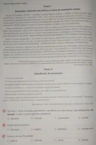 Leia os fragmentos a seguir.
Texto I
Educação inclusiva na prática é tema de seminário online
Brasilia, 30 de agosto de 2021-0
Instituto Rodrigo Mendes (IRM) e o UNICEF no Brasil realizam, nesta
quarta-feira, 1^circ 
de setembro, o seminário online "Como colocar em prática a educação inclusiva?". O objeti-
vo é mostrar, a partir de experiências práticas, que a inclusão de criancas e adolescentes com deficiência na
escola regular é possivel e beneficia todos. 0 seminário será realizado das 15h às
17h (horário de Brasilia), no
YouTube do UNICEP Brasil, e contará com Libras, legendas em tempo real e audiodescrição.
"Temos acompanhado centenas de experiências bem-sucedidas de inclusão escolar em todas as regióes do
Brasil. Dar visibilidade a práticas tão consistentes é fundamental para que possamos apolar os educadores por
meio de referências que os inspirem na criação de seus próprios projetos pedagógicos. O resultadoé uma educa.
cào melhor para todo estudante", destaca Rodrigo Hubner Mendes fundador e CEO do Instituto Rodrigo Mendes
"Estar na escola aprendendo é um direito de cada criança, cada adolescente, sem exceção. Uma escola
inclusiva reconhece que o processo de aprendizagem de cada pessoa é singular e importa. Por isso, uma
escola que rompe barreiras beneficia todos', destaca Italo Dutra, chefe de Educação do UNICEF Brasil.
Ainda hoje, meninos e meninas com deficiência encontram barreiras que dificultam a permanência ea
aprendizagem na escola regular, que é um direito de todos. Dos estudantes com deficiência matriculados
no Pais, 48.15%  estão em distorção idade -série. Dificuldades para efetivar a matricula, a ideia de que o es-
tudante com deficiência está na escola só para a socialização e não para as demais atividades curriculares.
a falta de infraestrutura e de recursos acessiveis são alguns dos fatores que contribuem para essa taxa [...].
EDUCACÃO inclusiva na prática é tema de seminário online. Unicef, 30 ago. 2021. Disponivel em:
https://www.unicef org/brazil/comunicados-de -imprensa/educacao -inclusiva-na-pratica-e-tema -de-seminario-online.
Acesso em: 15 nov.2023.
Texto II
Significado de seminário
substantivo masculino.
[Antigo] Local usado para cultivar plantas; viveiro de plantas.
[Religião) Estabelecimento em que se preparam pessoas que se querem dedicar à vida eclesiástica religiosa
Congresso cientifico ou cultural, com exposição seguida de debates.
Aula de nivel universitário com exposição e discussão de temas especificos.
Mesa-redonda; simpósio colóquio, congresso.
Etimologia (origem da palavra seminário). A palavra seminário deriva do latim "seminarium,if derivado de
semen, seminis, que significa semente, viveiro de plantas.
Disponivel em: https ://www.dicio.com br/seminario/. Acesso em 15 nov. 2023
No texto I, "Estar na escola aprendendo é um direito de cada criança, cada adolescente, sem
exceção", a palavra destacada temo sentido de
a) destaque
b) exclusão
c) simplicidade
d) inclusão.
Os dois textos tratam de
a) educação.
b) religião.
c) seminário.
d) inclusão social.
texto I tempor finalidade
a) explicar.
b) informar.
c) narrar.
d) divergir.