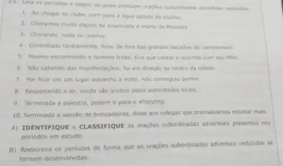 Leia os periodos a seguir, os quais possuem oraçōes subordinadas adverbiais reduzidas.
1. Ao chegar ao clube corri para a água gelada da piscina.
2. Choramos muito depois de anunciada a morte de Mandela.
3. Chorando, nada se resolve.
4. Contratado tardiamente, ficou de fora das grandes decisōes do campeonato.
5. Mesmo encontrando o homem triste, tive que contar o ocorrido com seu filho.
6. Nǎo sabendo das manifestações, fui em direção ao centro da cidade.
7. Por ficar em um lugar estranho à noite, não conseguiu dormir.
8. Respeitando a lei vocês são aceitos pelas autoridades locais.
9. Terminada a palestra, podem ir para o shopping.
10. Terminada a sessão de brincadeiras, disse aos colegas que precisávamos estudar mais.
A) IDENTIFIQUE e CLASSIFIQUE aS orações subordinadas adverbiais presentes nos
periodos em estudo.
B) Reescreva os períodos de forma que as orações subordinadas adverbais reduzidas se
tornem desenvolvidas.