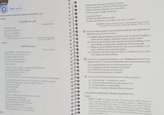 Leia os poemas a seguir para responder as questóes
1,2e3.
Texto I
moinho de café
Fernando Pessoo
Omoinho de cale
Moi grios e faz deles pô.
Opo que a minh'alma é
Moeu quen me deira số.
PESSOA, Fertands, O monthe de calls. Em __ Quadras so gosto popular
Labou Atica. 1965. p.55
Texto II
Pralapracá de automoveis. Burinas Letreiros.
Compro um jornal. O Estado!O Diário Nacional!
Levanto a gola do sobretudo por causa do frio.
E lá me vou pro trabalho, pensando
__
meu Sao Paulo!
minha ulara de cabelo vermelho!
cidade dos homens que acordam mais cedo no mundo!
RICARDO, Cassiamo. Martim Cereri o Brasil dos meninos dos poctas
e dos herois. 3. ed Sao Paulo: Revista dos Tribunais, 1932. p. 117.
(1) Tantooeulirico do textolcomo o do texto Il tratam do café, mas de formas
diferentes, pois o eu lirico do texto I
(A) detalha todas as etapas da produção do café, e o do texto II explica a
origem do café expresso que lhe foi servido naquela manha.
(B) compara o pó de café moldo à situação de sua alma solitária,e o do
texto II lembra-se do passado inspirado por sua xícara de café.
(C) elogia um pó de café bem moido tal como sua alma solitária, e o do
texto II assusta-se com o preço da bebida.
(D) compara os tipos de moagem de café e o do texto II sente-se tonto
com o gosto amargo da bebida.
(2) No texto II,a expressão destacada no verso "Pralapracá de automóveis.
Buzinas Letreiros: fol escrita sem separação entre as palavras para destacar
(A) a quantidade de carros em movimento nas ruas.
(B) os perigosos acidentes de carro em São Paulo.
(C) os differentes tipos de carros nas ruas.
(D) as pessoas atrasadas para o trabalho.
(3) Um verso do texto II que apresenta uma opinião do eu lirico é
(A) "Café-expresso-está escrito na porta.".
(B) "Levanto a gola do sobretudo, por causa do frio:"
(C) "Eprontol parece um brinquedo..."
(D) "Compro um jornal.O Estado! O Diário Nacionall".
Leia os textos a seguir para responder as questoes
OLHO: 0 olho o órgéo da visǎo Ecom ele que os seres humanos e
outros animais enzergam. E.um mecanismo sensivel e sofisticado, que
capta a luz refletida pelos objetos e transforma em sinais eletricos.
que percorrem o nervo Optico e chegam so cerebro. Océrebro interpreta.
oull, esses sinals como imagem, ou desenho, dan objetos. Portanto erprets
chamos para alguma colisa o que vernos néo e essa coisa, mas apenas a
luz que ela reflete. ()