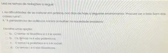 Leia os temas de redaçōes a seguir:
se colocar em prática nos dias de hoje o seguinte ensinamento: "Procure ver o lado bom das
coisas ruins";
II. "A persistência da violência contra a mulher na sociedade brasileira:
Escolha uma opção:
a. Otemalé filosófico e o llé social
b. Ostệmasle II sao polêmicos.
c. Otemalé polêmico e ollé social
d. Os temasle II sao filosóficos.