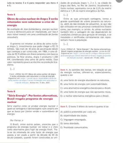 Leia os textos 5 e 6 para responder aos itens 4
e 5.
__
Texto 5
Obras da usina nuclear de Angra 3 serão
retomadas sem solucionar a crise de
energia
Na avaliação de José Goldemberg, energia nuclear
é cara e demorará para ser implantada, por isso é
mais viável investir em uma combinação de fontes
renováveis
governo vai retomar as obras da usina nucle.
ar Angra 3, investimento que pode chegar a RS 15
bilhões. São mais de 30 anos de paralisação desde
que começou a ser construida, em 1984, e uma dí-
vida de R 9 bilhões em financiamentos com bancos
públicos. Se ficar pronta , Angra 3 produzirá 1.200
kW, considerada uma usina de porte médio. Esse
valor representa pouco acréscimo na produção bra-
sileira.
[...]
Fonte: JORNAL DA USP.Obras da usina nuclear de Angra
3 serão retomadas sem solucionar a crise de energia.
Disponivel em: https://jornal usp.br/atualidades/obras-da
usino-nuclear-de-angra-3-serao-retomoda -sem-solucionar-a-
crise-de-energial. Acesso em:15 dez. 2022.
__
Texto 6
"Série Energia": Por fontes alternativas,
Brasil resgata programa de energia
nuclear
Série explica como se produz energia nuclear e
quais as vantagens e desvantagens num cendrio em
que se busca por fontes verdes e sustentáveis de
energia
Por Ferraz Jr
dades de produção Angra 1, 2 e 3, na cidade de
Angra dos Reis, no Rio de Janeiro. Atualmente a
fonte nuclear representa cerca de 2,2%  da matriz
elétrica e 1,3%  da matriz energética do Pais.
[ldots ]
Entre as suas principais vantagens, temos a
grande quantidade de urfanio presente na nature-
za, além da não emissão de poluentes, já que não
são utilizados em seu processo combustiveis fósseis
como, por exemplo, o carvão. As usinas nucleares
também têm a vantagem de não dependerem de
condigğes climáticas para geração de energia, e se
instaladas e verificadas corretamente não repre-
sentam riscos à população.
[ldots ]
Fonte: FERRAZJR. "Série Energia": Por fontes alternativas;
Brasil resgata programa de energia nuclear. Jornal da USP
Disponivel em: https://jornal.usp bricampus-ribeirao-pretol
serie-energia-por-fontes-alternativa brasil-resgata-programa-
de-energia-nuclear/. Acesso em: 15 dez. 2022.
__
Item 4. As opiniōes dos textos, em relação ao uso
da energia nuclear, diferem se, essencialmente,
quanto a ser
A) uma fonte de energia abundante na natureza.
B) uma fonte de energia com sustentabilidade.
C) uma alternativa energética barata para o Brasil.
D) uma fonte de energia que não apresenta riscos.
E) a methor alternativa energética para o Brasil.
Item 5. 0 texto 5 difere do texto 6 quanto à/ao
A) público pretendido por cada um.
B) objetividade dos dados.
C) linguagem empregada.
D) tema abordado.
E) finalidade comunicativa.