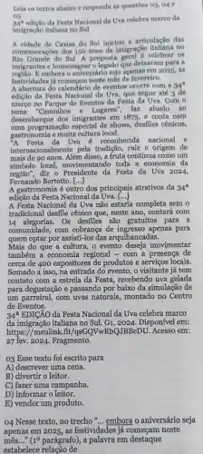 Leia os textos abaixo e responda as questões 03, 04 e
05.
34^a
edição da Festa Nacional da Uva celebra marco da
imigração italiana no Sul
A cidade de Caxias do Sul iniciou a articulação das
comemorações dos 150 anos da imigração no
Rio Grande do Sul A proposta celebrar os
imigrantes e homenagear o legado que deixaram para a
regiao. E embora o aniversário seja apenas em 2025, as
festividades já neste mês de fevereiro.
A abertura do calendário de eventos ocorre com a 34^a
edição da Festa Nacional da Uva , que segue até 3 de
março no de Eventos da Festa da Uva. Com o
tema "Caminhos e Lugares'' faz alusão ao
desembarque dos imigrantes em 1875 e conta com
uma programação shows, desfiles cênicos,
gastronomia e muita cultura local.
Festa da Uva é reconhecida nacional e
internacionalmente pela tradição, raiz e origem de
mais de 90 anos Além disso, a fruta continua como um
símbolo local,movimentando toda a economia da
regiāo", diz o da Festa da Uva 2024,
Fernando Bertotto [...]
A gastronomia é outro dos principais atrativos da 34^a
edição da Festa Nacional da Uva. ()
A Festa Nacional da Uva não estaria completa sem o
tradicional desfile cênico que, neste ano, contará com
14 alegorias. Os desfiles são gratuitos para a
comunidade, com cobranca de apenas para
quem optar por assisti-los das arquibancadas.
Mais do que a cultura, o evento movimentar
também a economia regional - com a presença de
cerca de 400 expositores de produtos e serviços locais.
Somado a isso, na entrada do evento , o visitante já tem
contato com a estrela da Festa recebendo uva gelada
para degustação e passando por baixo da simulação de
um parreiral, com uvas naturais montado no Centro
de Eventos.
34^a EDICÁO da Festa Nacional da Uva celebra marco
da imigração italiana no Sul Disponível em:
https://meulink fit/qsGQVwRbQJBBcDU Acesso em:
27 fev. 2024 . Fragmento.
03 Esse texto foi escrito para
A) descrever uma cena.
B) divertir o leitor.
C) fazer uma campanha.
D) informar o leitor.
E) vender um produto.
04 Nesse texto , no trecho "... embora o aniversário seja
apenas em 2025 , as festividades já começam neste
mês..." (1^0 parágrafo), a palavra em destaque
estabelece relação de