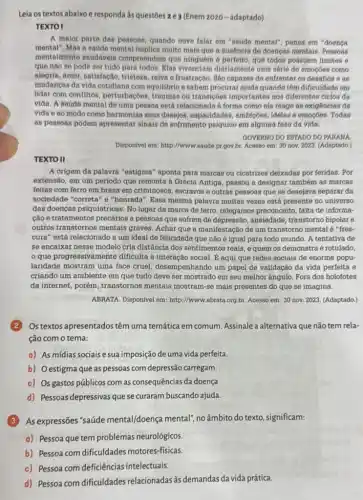 Leia os textos abaixo e responda às questōes 2.e 3 (Enem 2020 -adaptado).
TEXTO I
A maior parto das possoas, quando ouve falar em "sadde mental", pensa em "doença
mental", Mas a saude mental implica multo mals que a ausencia de doenças mentais. Pessoas
mentalmente saudáveir compreendem que ninguém 6 perfeito, que todos possuem limites e
que nào so pode ser tudo para todos Elas vivenciam diariamente uma sétle de emoçóes como
alegria, amor, satisfação tristeza, raiva e frustração . Sáo capazes do enfrentar os desafios e as
mudanças da vida cotidian com equilibrio e sabem procurar ajuda quando têm dificuldade em
lidar com conflitos , perturbações, traumas ou transiçoes importantes nos diferentes ciclos da
vida. A saude mental de uma pessoa está relacionada a forma como ela reage as exigencias da
vida e ao modo como harmoniza seus desejos , capacidades, ambiç6es, idelase emocóes. Todas
as pessoas podem apresentar sinais de sofrimento psiquico em alguma fase da vida.
GOVERNO DO ESTADO DO PARANA
Dispon(vel em: http://www.saude pr.gov.br. Acesso em 30 nov. 2023. (Adaptado.)
TEXTO II
A origem da palavra "estigma" aponta para marcas ou cicatrizes delxadas por feridas. Por
extensão, em um período que remonta à Grécia Antiga, passou a designar tambérn as marcas
feltas com ferro em brasa em criminosos, escravor e outras pessoas que se desejava separar da
sociedade "correta" e "honrada". Essa mesma palavra multas vezes está presente no universo
das doenças psiqulátricas. No lugar da marca de ferro, relegamos preconceito falta de informa-
cáo e tratamentos precários a pessoas que sofrem de depressão, ansiedade , transtorno bipolar e
outros transtornos mentais graves. Achar que a manifestação de um transtorno mental é "fres-
cura" está relacionado a um ideal de felicidade que não é igual para todo mundo. A tentativa de
se encaixar nesse modelo cria distância dos sentimentos reais, e quem os demonstra é rotulado,
que progressivamente dificulta a interação social E aqui que redes sociais de enorme popu-
laridade mostram uma face cruel, desempenhando um papel de validação da vida perfeita e
criando um ambiente em que tudo deve ser mostrado em seu melhor ângulo. Fora dos holofotes
đa internet, porém, transtornos mentais mostram-se mais presentes do que se imagina.
ABRATA. Disponivel em:http://wwww.abrata.org.br. Acesso em: 30 nov. 2023 (Adaptado.)
Ostextos apresentados têm uma temática em comum Assinale a alternativa que não tem rela-
ção com o tema:
a) As mídias sociais e sua imposição de uma vida perfeita.
b) Oestigma que as pessoas com depressão carregam.
c) Os gastos públicos com as consequências da doença
d) Pessoas depressivas que se curaram buscando ajuda.
(3)As expressões "saúde mental/doença mental", no âmbito do texto, significam:
a) Pessoa que tem problemas neurológicos.
b) Pessoa com dificuldades motores-físicas.
c) Pessoa com deficiências intelectuais.
d) Pessoa com dificuldades relacionadas às demandas da vida prática.