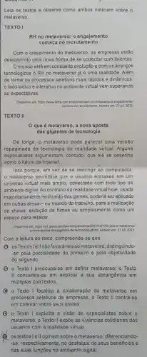 Leia os textos e observe como ambos noticiam sobre o
metaverso.
TEXTO I
RH no metaverso: 0 engajamento
começa no recrutamento
Com o crescimento do metaverso, as empresas estão
descobrindo uma nova forma de se conectar com talentos
Omundo está em constante evolução e com os avanços
tecnológicos o RH no metaverso já é uma realidade. Além
de tornar os processos seletivos mais rápidos e dinâmicos,
lado lúdico e interativo no ambiente virtual vem superando
as expectativas.
Disponivel em: https://www terra.com brleconomialth-no-m	engajamento-
comeca-no-recrutamento Acesso em:21 jul. 2023
TEXTO II
que é metaverso a nova aposta
das gigantes de tecnologia
De longe, o metaverso pode parecer uma versão
repaginada da tecnologia de realidade virtual. Alguns
especialistas argumentam contudo, que ele se desenha
como o futuro da internet.
Isso porque, em vez de se restringir ao computador,
metaverso permitiria que o usuário entrasse em um
universo virtual mais amplo, conectado com todo tipo de
ambiente digital. Ao contrário da realidade virtual hoje, usada
majoritariamente no mundo dos games, poderia ser aplicado
em outras áreas -no mundo do trabalho , para a realização
de shows, exibição de filmes ou simplesmente como um
espaço para relaxar.
Disponivel em: hips ilgt globo com/tecnolo e-metaverso-
a-nova-aposta-das- gigantes-de-lecnologia ghtml Acesso em: 21 jul. 2023
Com a leitura do texto, compreende-se que
(A) osTextoslellsão favoráveis ao metaverso distinguindo-
-se pela parcialidade do primeiro e pela objetividade
do segundo.
B o Texto I preocupa-se em definir metaverso o Texto
II concentra-se em explicar a sua abrangência em
múltiplos conTextos.
C - Texto I focaliza a colaboração do metaverso em
processos seletivos de empresas; o Texto II centra-se
em orientar sobre seus limites.
D - Texto I explicita a visão de especialistas sobre o
os textos I sobre o metaverso;diferenciando-
-se respectivamente, no destaque de seus beneficios e
nas suas funções no ambiente digital.