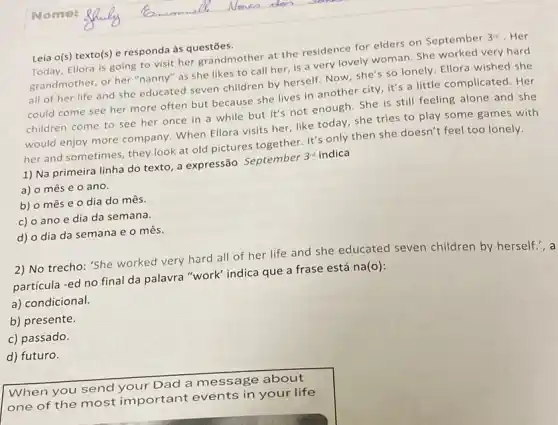 Leia o(s) texto(s) e responda às questões.
Today, Ellora is going to visit her grandmother at the residence for elders on September 3^rd . Her
grandmother, or her "nanny"as she likes to call her, is a very lovely woman. She worked very hard
all of her life and she educated seven children by herself. Now she's so lonely. Ellora wished she
could come see her more often but because she lives in another city, it's a little complicated. Her
children come to see her once in a while but it's not enough. She is still feeling alone and she
would enjoy more company When Ellora visits her like today, she tries to play some games with
her and sometimes, they look at old pictures together. It's only then she doesn't feel too lonely.
1) Na primeira linha do texto, a expressão September 3^rd indica
a) o mês e o ano.
b) o mês e 0 dia do mês.
c) o ano e dia da semana.
d) o dia da semana e o mês.
2) No trecho: 'She worked very hard all of her life and she educated seven children by herself.',a
partícula -ed no final da palavra "work" indica que a frase está na(o):
a) condicional.
b) presente.
c) passado.
d) futuro.
When you send your Dad a message about
one of the most important events in your life